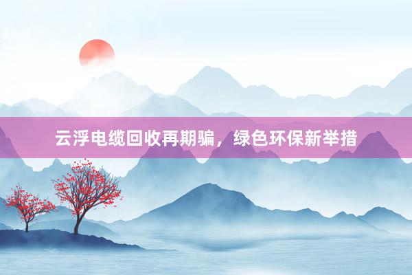 云浮电缆回收再期骗，绿色环保新举措