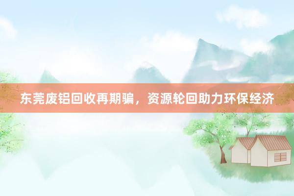 东莞废铝回收再期骗，资源轮回助力环保经济