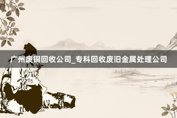 广州废铜回收公司_专科回收废旧金属处理公司