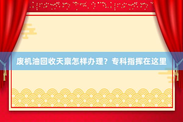 废机油回收天禀怎样办理？专科指挥在这里