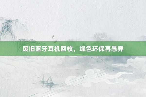 废旧蓝牙耳机回收，绿色环保再愚弄