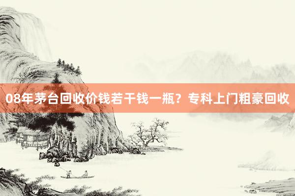 08年茅台回收价钱若干钱一瓶？专科上门粗豪回收