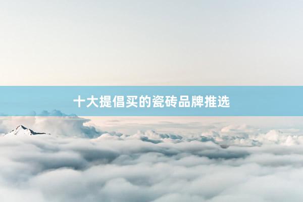 十大提倡买的瓷砖品牌推选