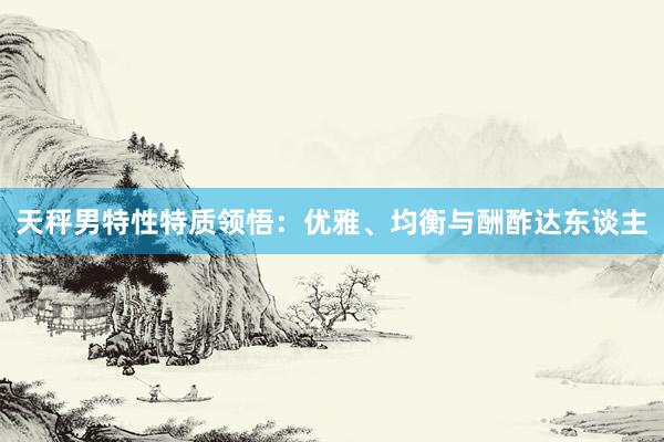 天秤男特性特质领悟：优雅、均衡与酬酢达东谈主