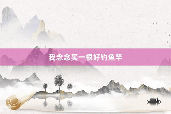 我念念买一根好钓鱼竿